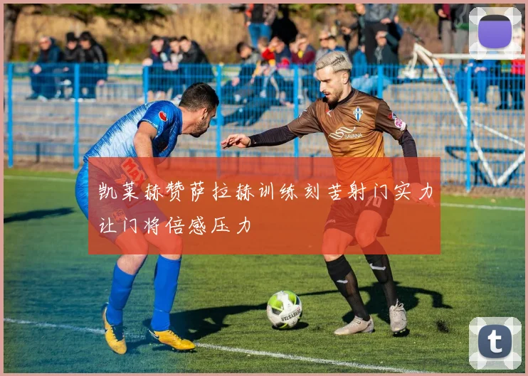 凯莱赫赞萨拉赫训练刻苦射门实力让门将倍感压力