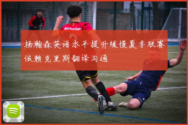杨瀚森英语水平提升缓慢夏季联赛依赖克里斯翻译沟通