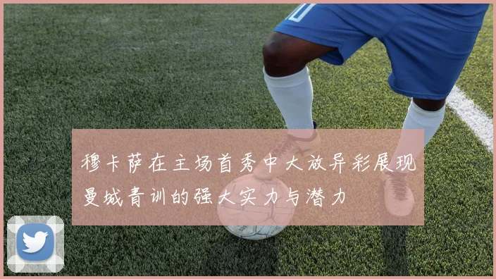 穆卡萨在主场首秀中大放异彩展现曼城青训的强大实力与潜力