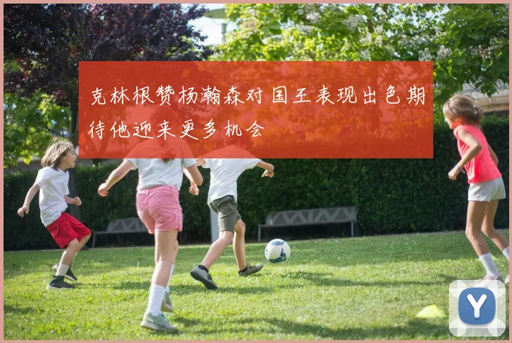 克林根赞杨瀚森对国王表现出色期待他迎来更多机会