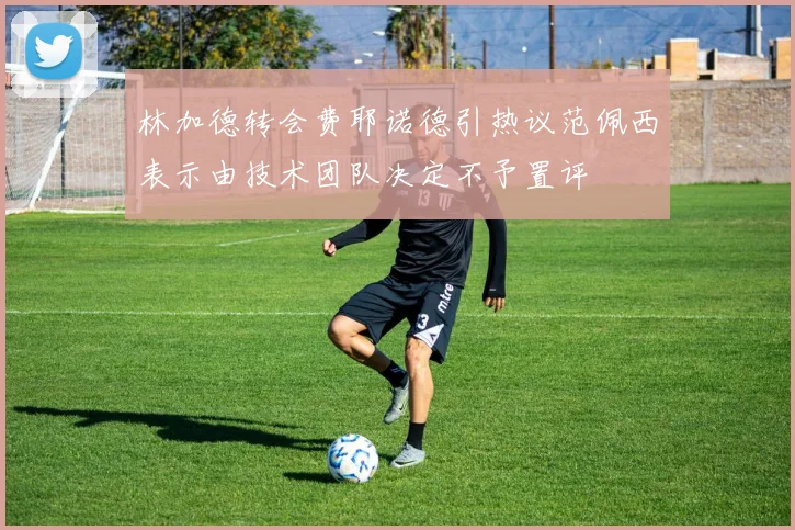 林加德转会费耶诺德引热议范佩西表示由技术团队决定不予置评