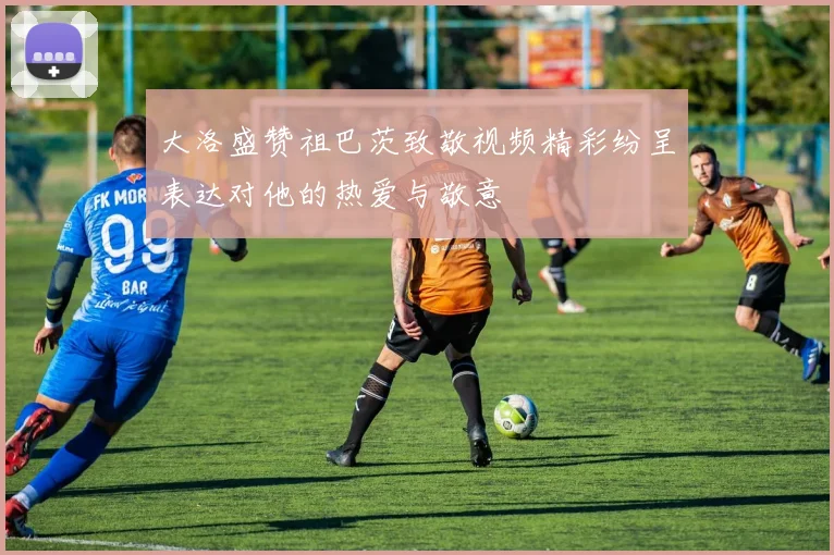大洛盛赞祖巴茨致敬视频精彩纷呈表达对他的热爱与敬意