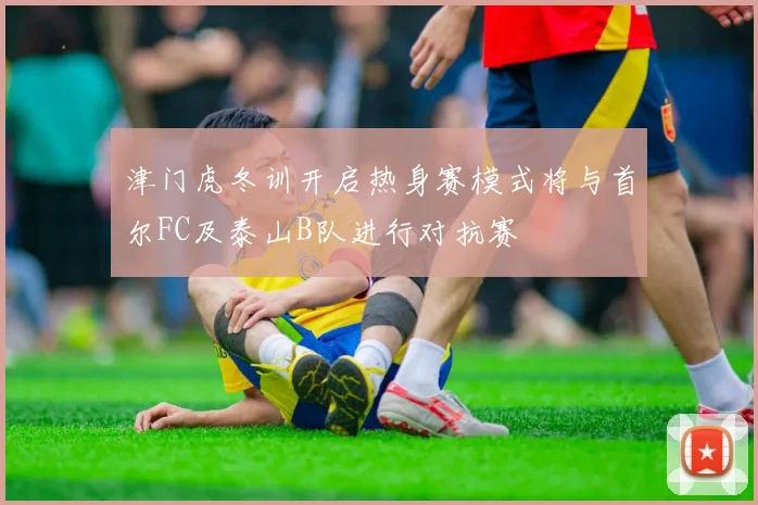 津门虎冬训开启热身赛模式将与首尔FC及泰山B队进行对抗赛