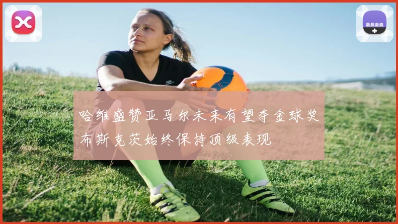 哈维盛赞亚马尔未来有望夺金球奖布斯克茨始终保持顶级表现