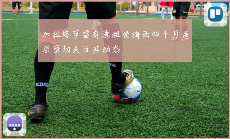 加拉塔萨雷有意租借梅西四个月高层密切关注其动态