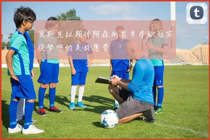 莫斯克拉期待阿森纳首年夺欧冠实现梦想的美好愿景