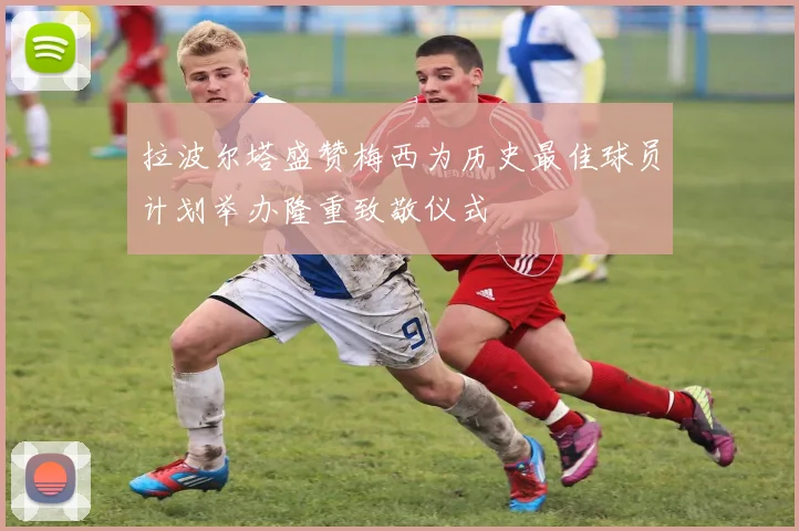拉波尔塔盛赞梅西为历史最佳球员计划举办隆重致敬仪式