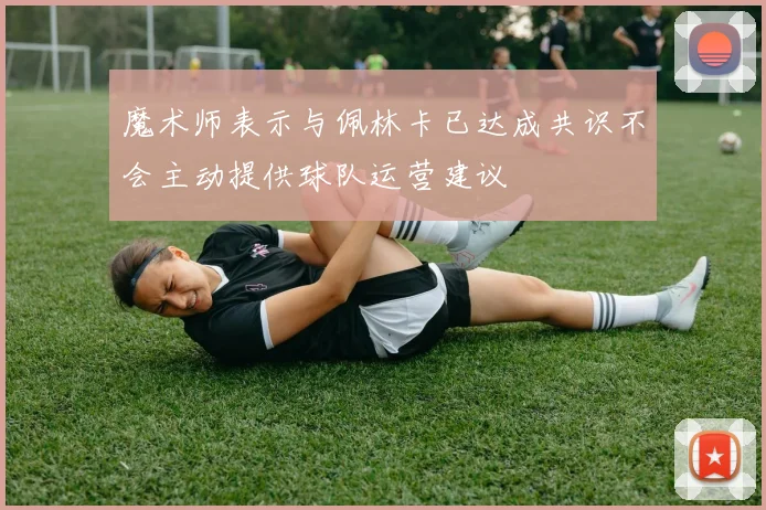 魔术师表示与佩林卡已达成共识不会主动提供球队运营建议