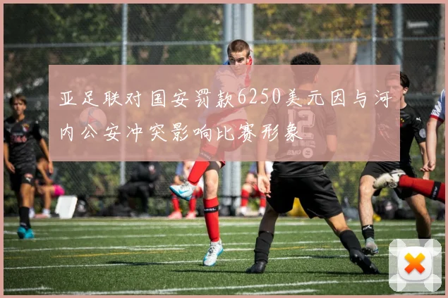 亚足联对国安罚款6250美元因与河内公安冲突影响比赛形象