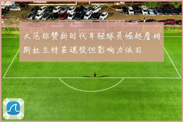 大范称赞新时代年轻球员崛起詹姆斯杜兰特虽退役但影响力依旧