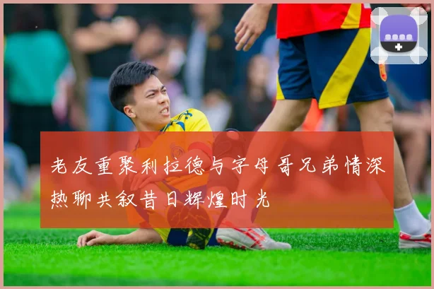 老友重聚利拉德与字母哥兄弟情深热聊共叙昔日辉煌时光