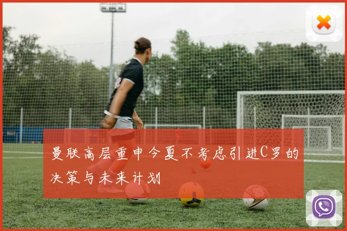 曼联高层重申今夏不考虑引进C罗的决策与未来计划