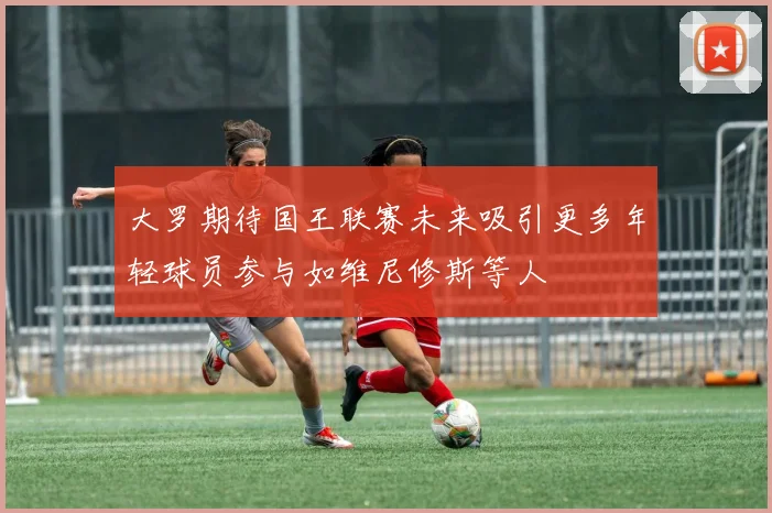 大罗期待国王联赛未来吸引更多年轻球员参与如维尼修斯等人